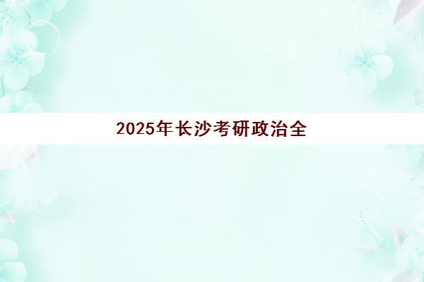 2025年长沙考研政治全程班报名时间如何安排？全面解析报名流程、关键时间节点与优质机构选择指南