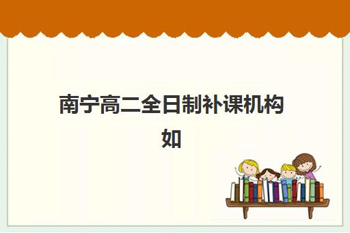 南宁高二全日制补课机构如何选择？2025年最新十大排名、课程特色与科学择校全攻略