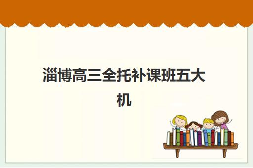 淄博高三全托补课班五大机构竞争力报告如何获取？2025年最新排名、优势对比与择校全指南