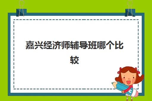 嘉兴经济师辅导班哪个比较好一点？2025年最新排名解析、各校特色对比与科学选择指南
