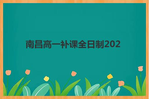 南昌高一补课全日制2025年报名情况如何查询？最新时间安排、报名流程与机构选择全指南
