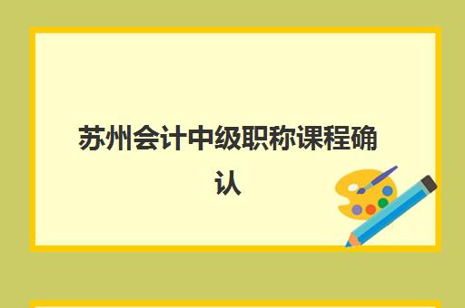苏州会计中级职称课程确认现场确认时间是几点？2025年审核流程、材料清单与时间安排全解析