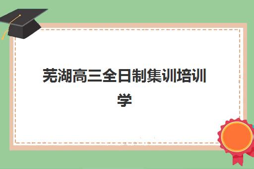 芜湖高三全日制集训培训学校排名一览表最新如何查询？2025年权威Top10榜单、择校指南与备考全攻略