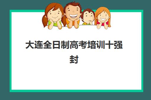 大连全日制高考培训十强封闭式集训营有哪些机构？2025年最新权威排名与择校全攻略