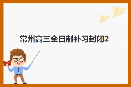 常州高三全日制补习封闭2025年考试时间公布如何查询？最新权威时间表、备考策略与择校全指南