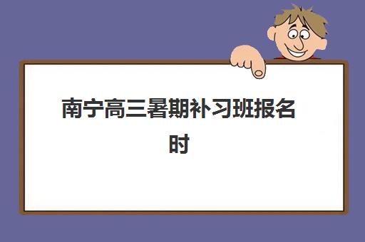南宁高三暑期补习班报名时间怎么安排？2025年全日制报名流程与时间表