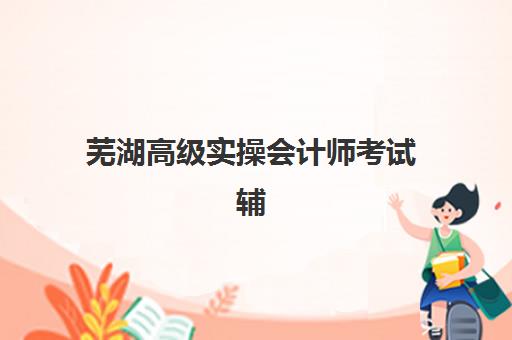 芜湖高级实操会计师考试辅导课程预报名往届生能报吗？2025年报名条件与备考全攻略