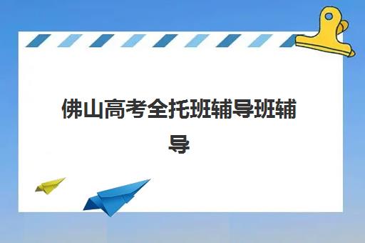佛山高考全托班辅导班辅导机构那家比较好？2025年最新排名对比、择校技巧与成功案例解析