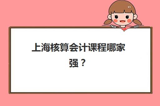 上海核算会计课程哪家强？2025年用户满意度解析与机构推荐