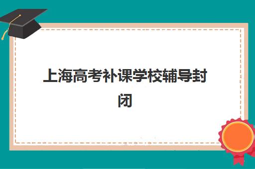 上海高考补课学校辅导封闭式集训营有哪些地方如何选择？2025年最新权威推荐、地点分布与报名全指南