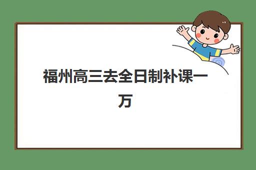 福州高三去全日制补课一万培训学校排名一览表如何查询?2025年最新权威榜单、择校指南与性价比全解析 福州高三去全日制补课一万培训学校排名一览表如何查询?2025年最新权威榜单、择校指南与性价比全解析