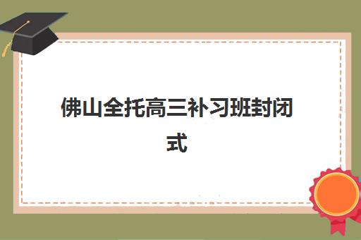 佛山全托高三补习班封闭式集训营地址如何查询？2025年最新校区分布、各机构特色与科学择校全指南
