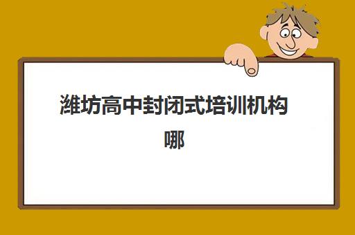 潍坊高中封闭式培训机构哪家好一点？2025年最新排名、择校指南与避坑全攻略