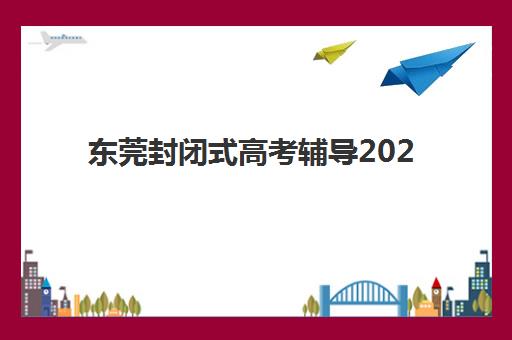 东莞封闭式高考辅导2025辅导班哪儿最好？最新权威排名、择校标准与成功案例全解析