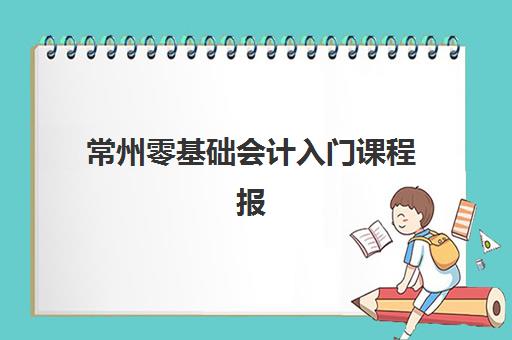 常州零基础会计入门课程报名2025报名时间如何安排？最新时间表、报名流程与课程详情全解析
