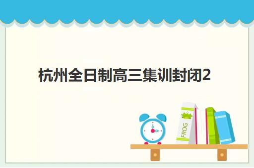杭州全日制高三集训封闭2025年时间是多少？最新课程安排、择校指南与备考规划全解析