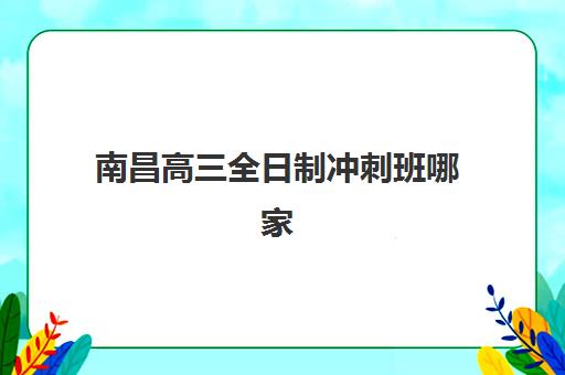 南昌高三全日制冲刺班哪家好？2025年十大机构实力解析与择校指南