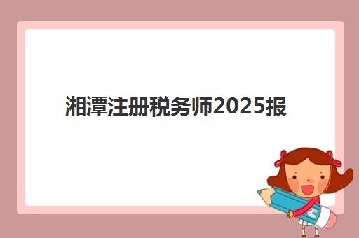 湘潭注册税务师2025报名时间表如何查询最准确？2025年权威时间安排、报名步骤详解与成功备考全攻略