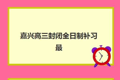 嘉兴高三封闭全日制补习最好辅导学校排名如何查询？2025年最新前十榜单、各校特色解析与科学择校全指南