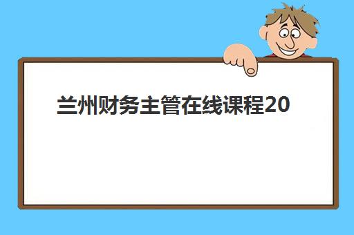 兰州财务主管在线课程2025年时间公布如何查询？最新课程表、报名指南与学习规划全攻略
