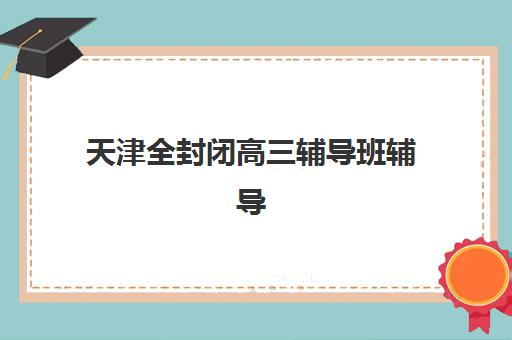 天津全封闭高三辅导班辅导机构哪家强些？2025年最新权威排名、择校指南与成功案例全解析