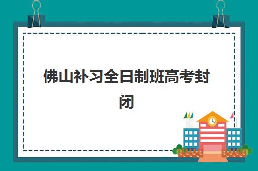 佛山补习全日制班高考封闭式集训营有哪些学校？2025年最新权威排名、择校指南与成功案例解析