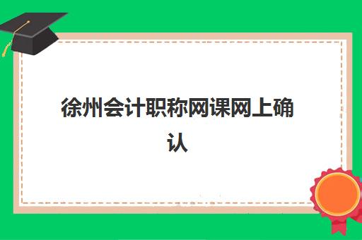 徐州会计职称网课网上确认时间2025如何查询？最新官方时间节点、在线确认流程与常见问题解决方案全解析