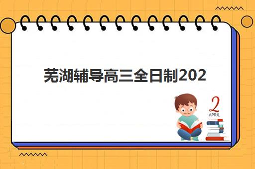 芜湖辅导高三全日制2025辅导班哪儿最好？最新TOP10机构排名、各校特色对比与5步科学择校全指南