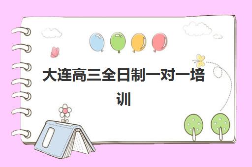 大连高三全日制一对一培训机构有哪些学校？2023年最新名单与择校指南