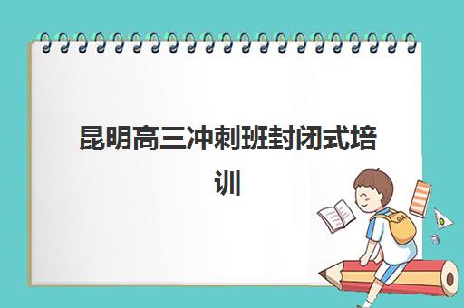 昆明高三冲刺班封闭式培训辅导班有哪些学校？2025年最新排名详情、择校标准与成功案例全解析