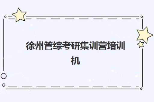 徐州管综考研集训营培训机构有哪些地方好如何选择更科学？2025年最新权威排名、择校指南与成功案例全解析