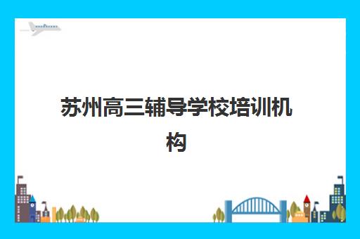 苏州高三辅导学校培训机构有哪些学校好？2025年最新十大排名、各校特色解析与科学择校全指南