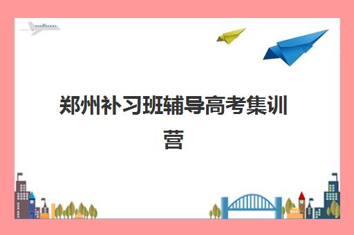 郑州补习班辅导高考集训营排名榜前十名如何科学选择？2025年最新权威榜单、各机构特色解析与择校指南全攻略