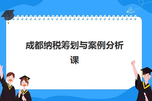 成都纳税筹划与案例分析课程报名时间2025年如何安排？最新课程表、培训机构选择与报名全攻略