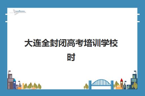 大连全封闭高考培训学校时间2025具体时间如何查询？最新课程日程表、报名时间节点与择校全攻略