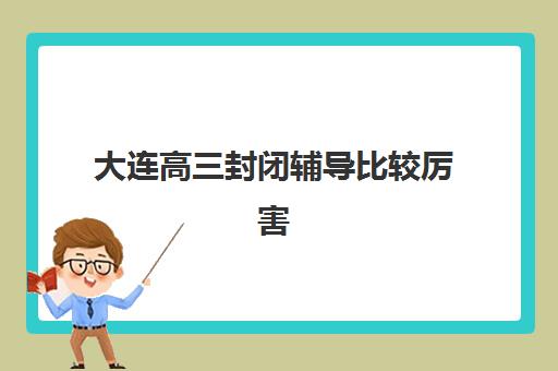 大连高三封闭辅导比较厉害的培训机构数学如何选？2025年最新排名、课程特色与择校全攻略