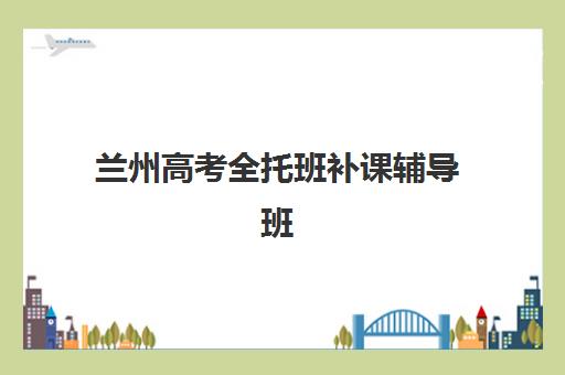 兰州高考全托班补课辅导班排名一览表如何查询？2025年最新权威榜单、择校指南与成功案例解析