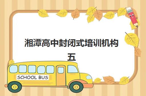 湘潭高中封闭式培训机构五大特色机构多维评估如何参考？2025年最新评估指南与择校攻略