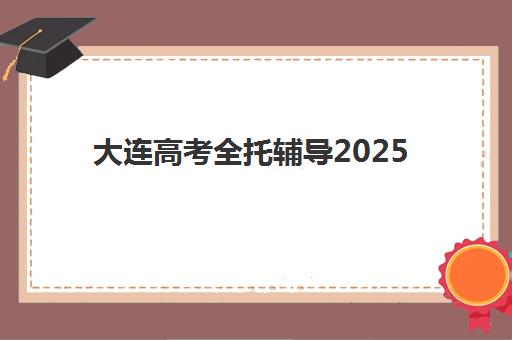 大连高考全托辅导2025培训机构前十名如何选择？最新TOP10榜单、择校指南与成功案例深度解析