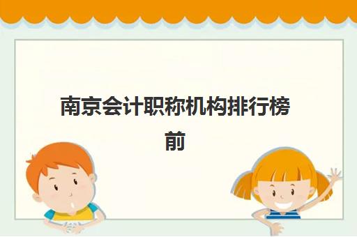 南京会计职称机构排行榜前十名如何科学查询？2025年最新权威榜单、择校指南与成功经验深度解析