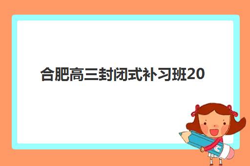 合肥高三封闭式补习班2025辅导班哪个好如何选择最科学？权威排名解析与择校技巧全攻略