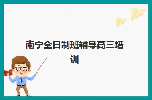 南宁全日制班辅导高三培训机构哪个好一点？2025年最新十大高口碑机构实地评测与择校全攻略