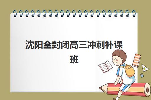 沈阳全封闭高三冲刺补课班班培训机构哪家好？2025年最新排名与择校指南全解析