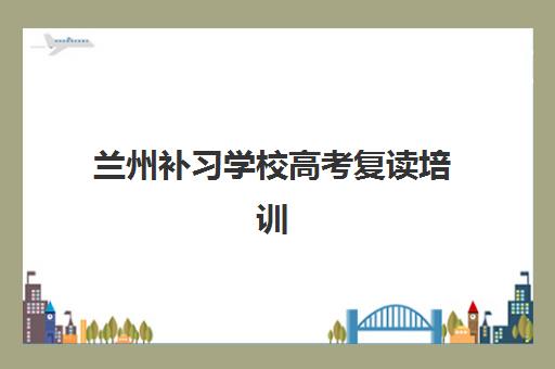 兰州补习学校高考复读培训机构有哪些学校？2025年最新排名、择校指南与成功案例解析