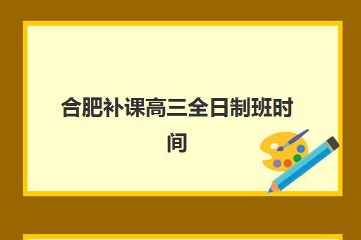 合肥补课高三全日制班时间2025年公布了吗？教育部门最新通知、各校时间安排查询与家长科学备考指南