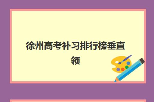 徐州高考补习排行榜垂直领域TOP10如何查询？2025年最新排名详情、择校标准与报读指南全解析