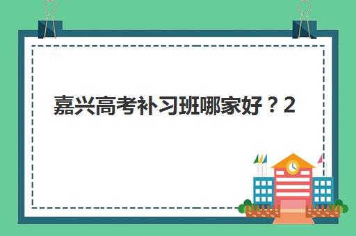 嘉兴高考补习班哪家好？2025年十大实力机构特色解析与择校指南