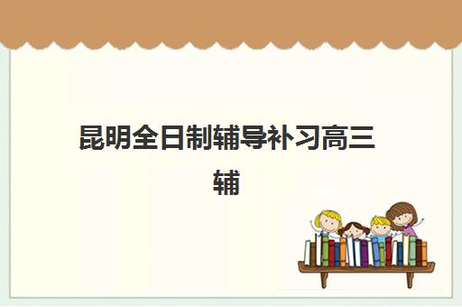 昆明全日制辅导补习高三辅导机构哪家好一点？2025年最新权威排名、择校指南与成功案例深度解析