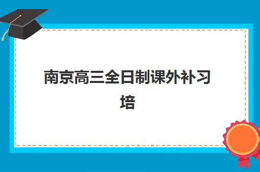 南京高三全日制课外补习培训学校排名榜最新如何查询？2025年权威榜单、择校技巧与成功案例全解析