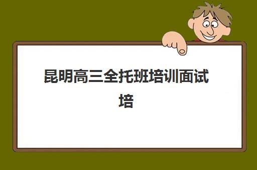 昆明高三全托班培训面试培训机构哪家好？2025年最新排名前十、面试培训特色解析与科学择校全指南